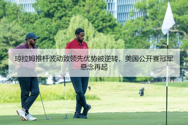 琼拉姆推杆波动致领先优势被逆转，美国公开赛冠军悬念再起