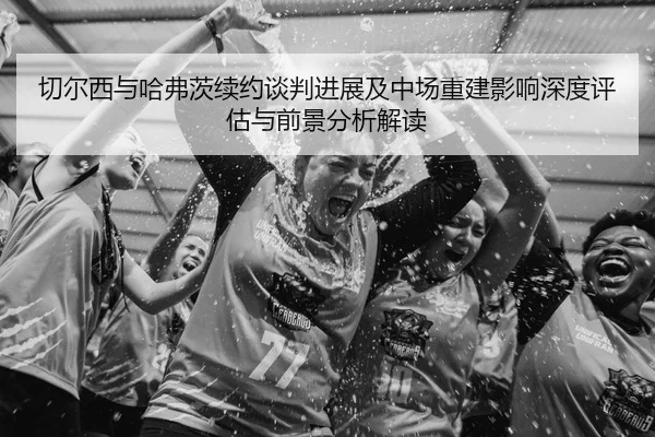 切尔西与哈弗茨续约谈判进展及中场重建影响深度评估与前景分析解读